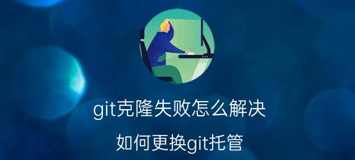 git克隆失败怎么解决 如何更换git托管？